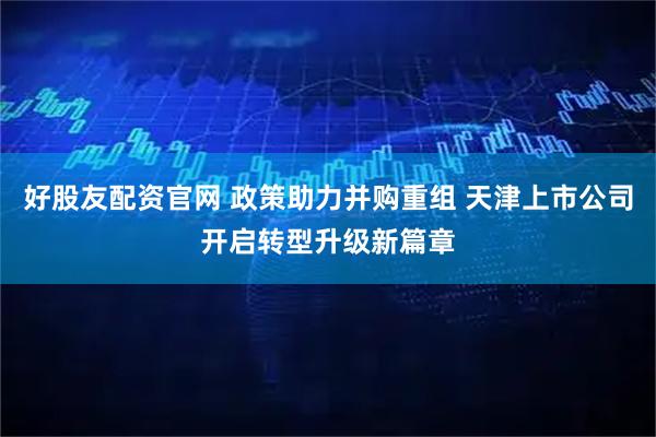 好股友配资官网 政策助力并购重组 天津上市公司开启转型升级新篇章
