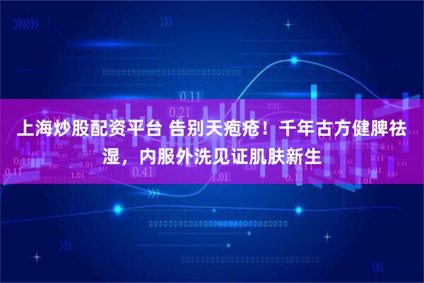 上海炒股配资平台 告别天疱疮！千年古方健脾祛湿，内服外洗见证肌肤新生