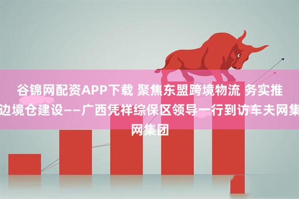 谷锦网配资APP下载 聚焦东盟跨境物流 务实推进边境仓建设——广西凭祥综保区领导一行到访车夫网集团