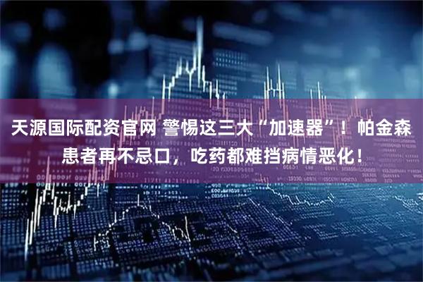 天源国际配资官网 警惕这三大“加速器”！帕金森患者再不忌口，吃药都难挡病情恶化！