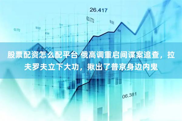 股票配资怎么配平台 俄高调重启间谍案追查，拉夫罗夫立下大功，揪出了普京身边内鬼