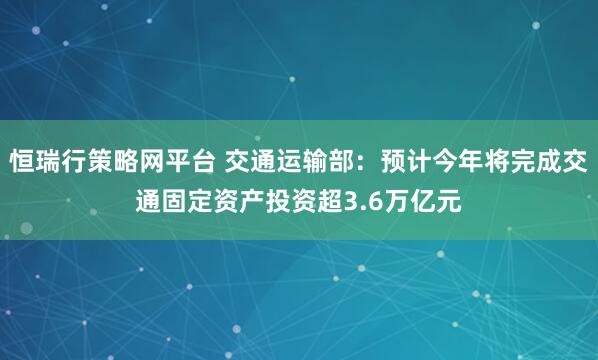 恒瑞行策略网平台 交通运输部：预计今年将完成交通固定资产投资超3.6万亿元