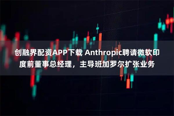 创融界配资APP下载 Anthropic聘请微软印度前董事总经理，主导班加罗尔扩张业务