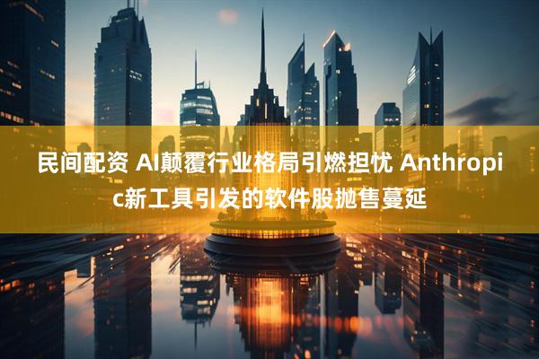 民间配资 AI颠覆行业格局引燃担忧 Anthropic新工具引发的软件股抛售蔓延