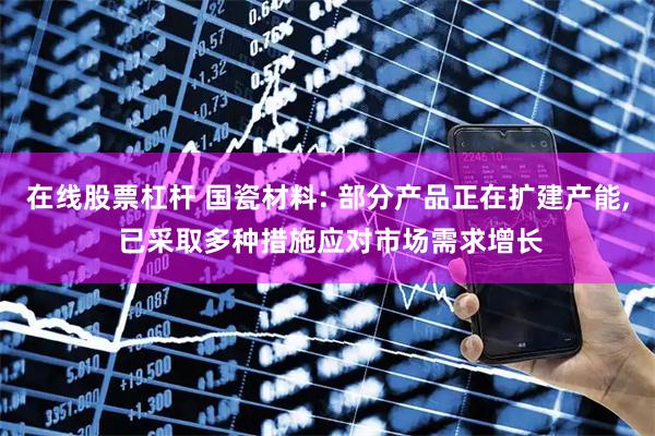 在线股票杠杆 国瓷材料: 部分产品正在扩建产能, 已采取多种措施应对市场需求增长