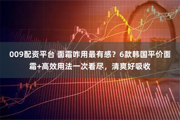 009配资平台 面霜咋用最有感？6款韩国平价面霜+高效用法一次看尽，清爽好吸收