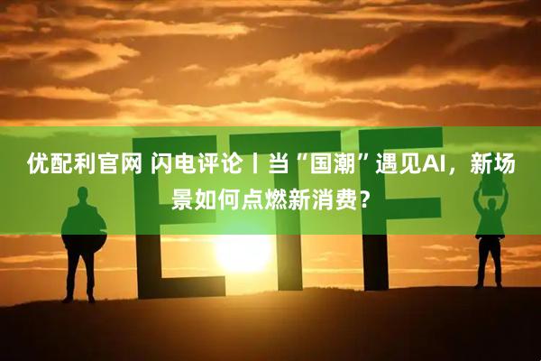 优配利官网 闪电评论丨当“国潮”遇见AI，新场景如何点燃新消费？