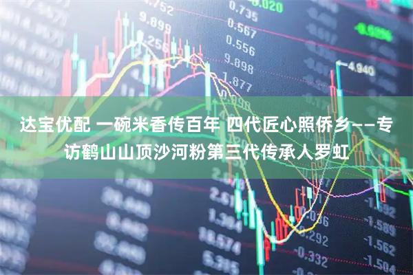 达宝优配 一碗米香传百年 四代匠心照侨乡——专访鹤山山顶沙河粉第三代传承人罗虹