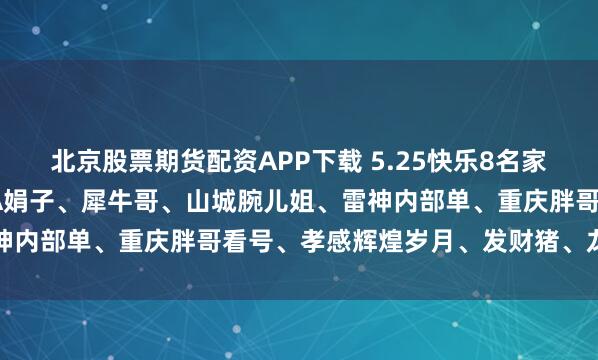 北京股票期货配资APP下载 5.25快乐8名家合集-武汉华仔哥、长沙A娟子、犀牛哥、山城腕儿姐、雷神内部单、重庆胖哥看号、孝感辉煌岁月、发财猪、龙城参考