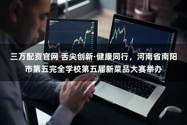 三万配资官网 舌尖创新·健康同行，河南省南阳市第五完全学校第五届新菜品大赛举办