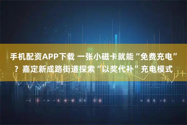 手机配资APP下载 一张小磁卡就能“免费充电”？嘉定新成路街道探索“以奖代补”充电模式
