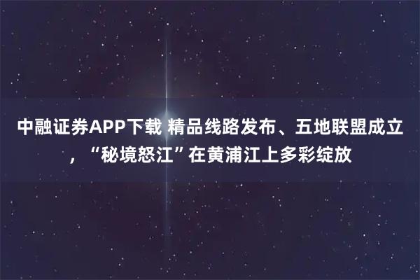 中融证券APP下载 精品线路发布、五地联盟成立，“秘境怒江”在黄浦江上多彩绽放